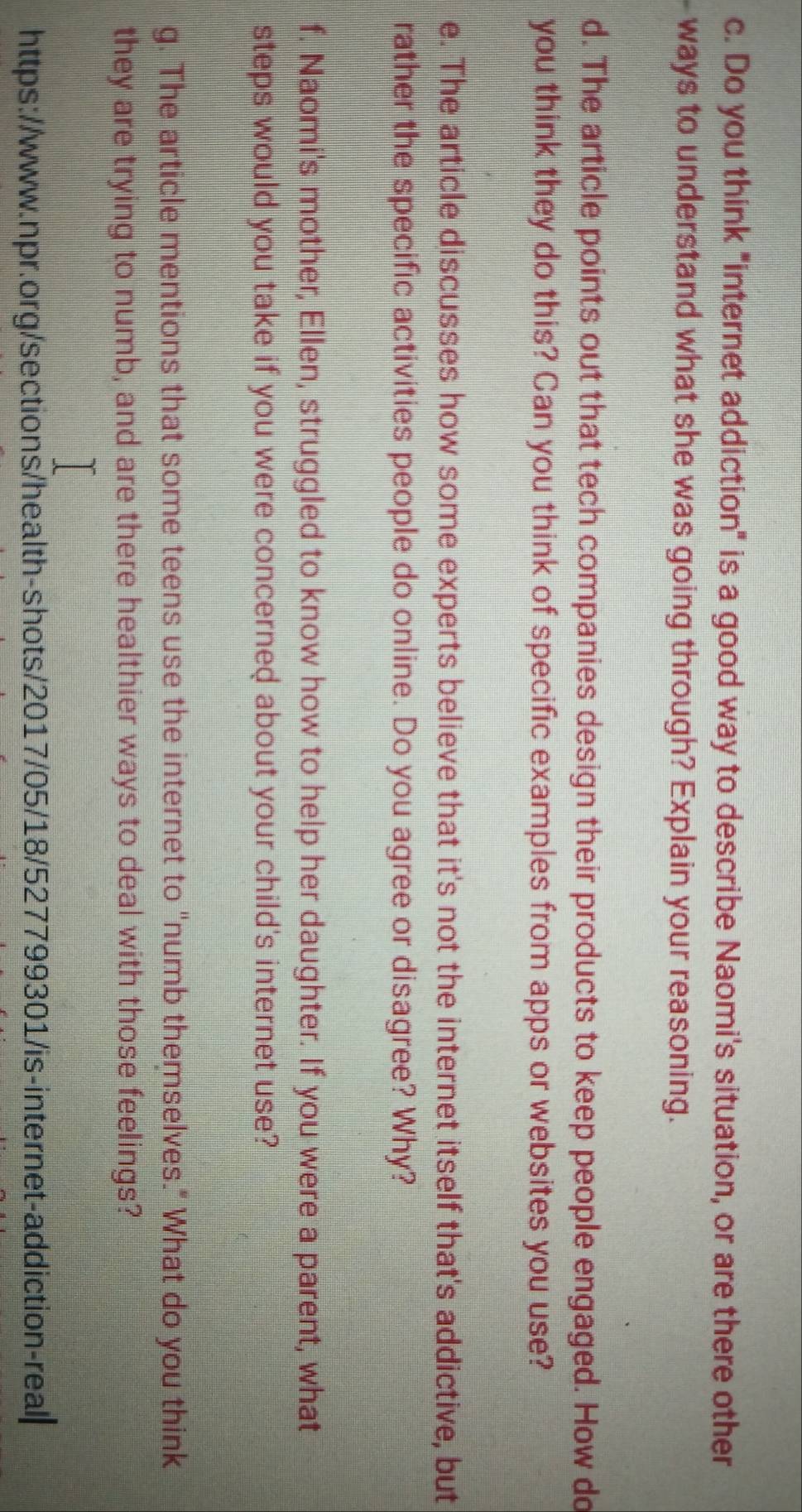 Do you think "internet addiction" is a good way to describe Naomi's situation, or are there other 
ways to understand what she was going through? Explain your reasoning. 
d. The article points out that tech companies design their products to keep people engaged. How do 
you think they do this? Can you think of specific examples from apps or websites you use? 
e. The article discusses how some experts believe that it's not the internet itself that's addictive, but 
rather the specific activities people do online. Do you agree or disagree? Why? 
f. Naomi's mother, Ellen, struggled to know how to help her daughter. If you were a parent, what 
steps would you take if you were concerned about your child's internet use? 
g. The article mentions that some teens use the internet to "numb themselves." What do you think 
they are trying to numb, and are there healthier ways to deal with those feelings? 
https://www.npr.org/sections/health-shots/2017/05/18/527799301/is-internet-addiction-real|