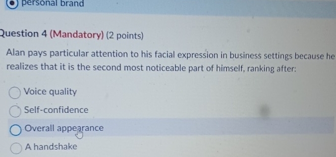 personal brand
Question 4 (Mandatory) (2 points)
Alan pays particular attention to his facial expression in business settings because he
realizes that it is the second most noticeable part of himself, ranking after:
Voice quality
Self-confidence
Overall appearance
A handshake