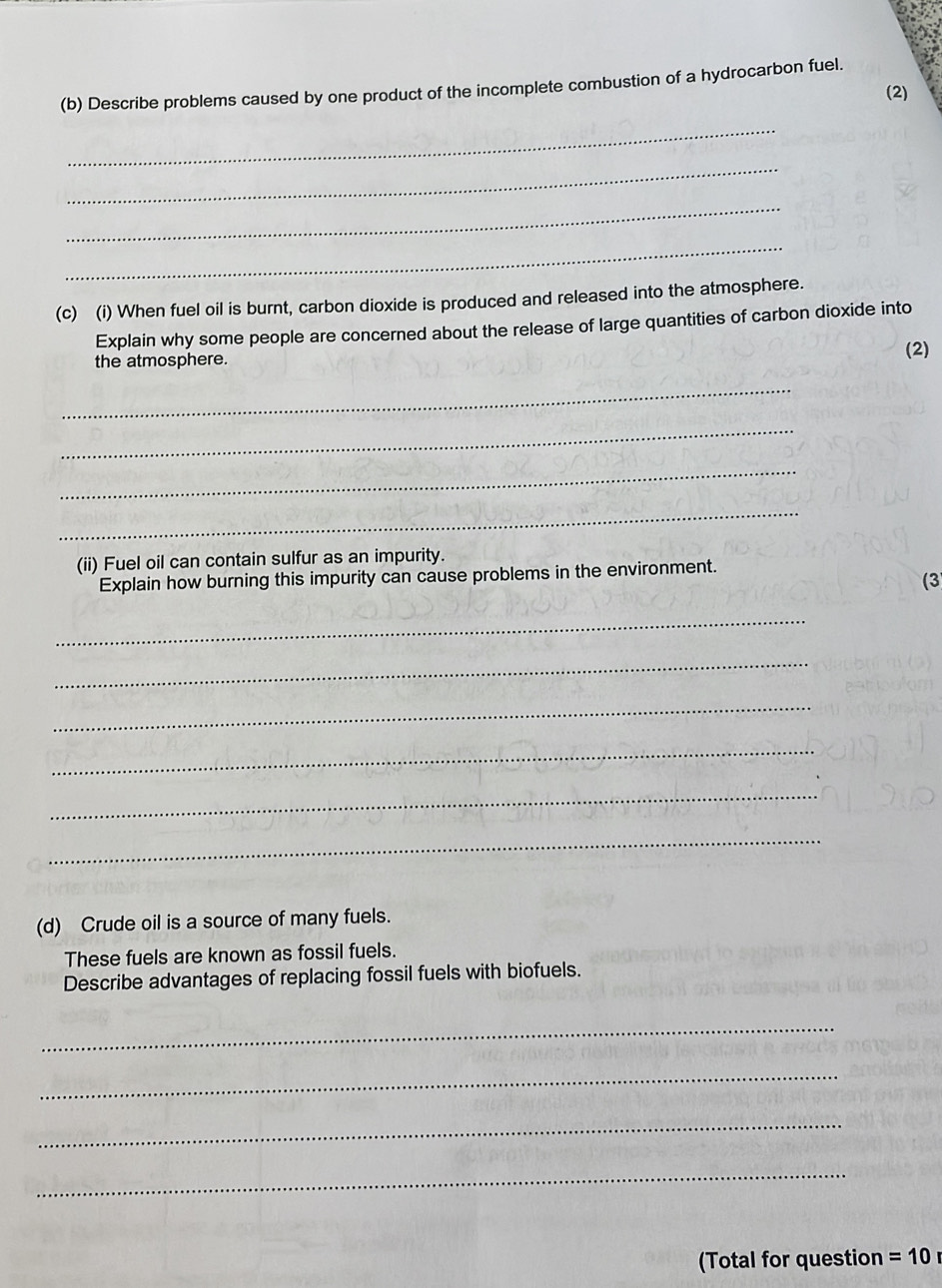 Describe problems caused by one product of the incomplete combustion of a hydrocarbon fuel. 
(2) 
_ 
_ 
_ 
_ 
(c) (i) When fuel oil is burnt, carbon dioxide is produced and released into the atmosphere. 
Explain why some people are concerned about the release of large quantities of carbon dioxide into 
the atmosphere. (2) 
_ 
_ 
_ 
_ 
(ii) Fuel oil can contain sulfur as an impurity. 
Explain how burning this impurity can cause problems in the environment. 
(3 
_ 
_ 
_ 
_ 
_ 
_ 
(d) Crude oil is a source of many fuels. 
These fuels are known as fossil fuels. 
Describe advantages of replacing fossil fuels with biofuels. 
_ 
_ 
_ 
_ 
(Total for question =10