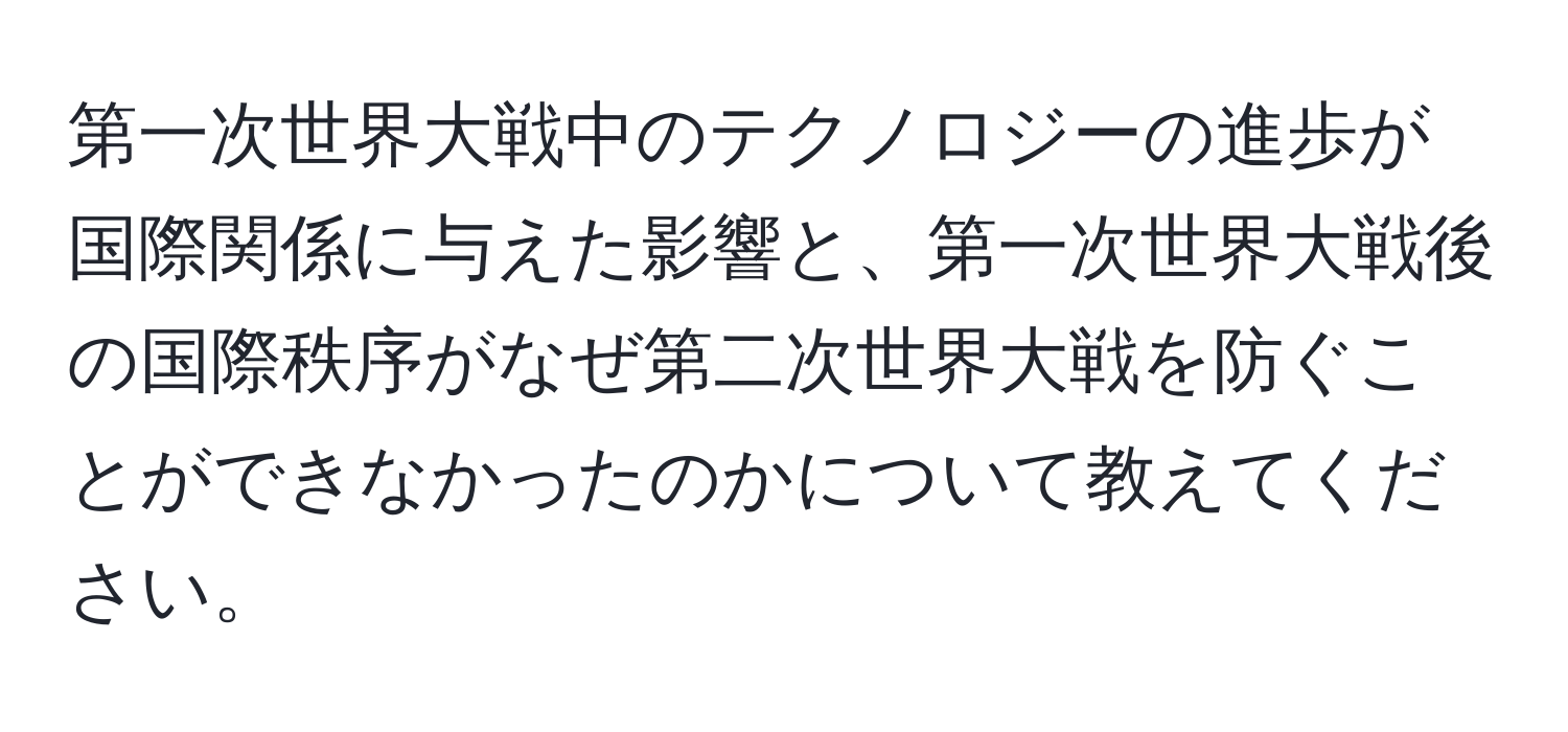 第一次世界大戦中のテクノロジーの進歩が国際関係に与えた影響と、第一次世界大戦後の国際秩序がなぜ第二次世界大戦を防ぐことができなかったのかについて教えてください。