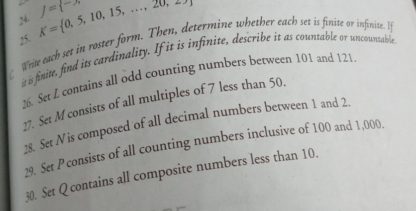 K= 0,5,10,15,...,20,25, f= -,, 
25. 
Write each set in roster form. Then, determine whether each set is finite or infinite. If 
it is finite, find its cardinality. If it is infinite, describe it as countable or uncountables 
26. Set L contains all odd counting numbers between 101 and 121. 
27. Set M consists of all multiples of 7 less than 50. 
28. Set Nis composed of all decimal numbers between 1 and 2. 
29. Set P consists of all counting numbers inclusive of 100 and 1,000
30. Set Q contains all composite numbers less than 10.