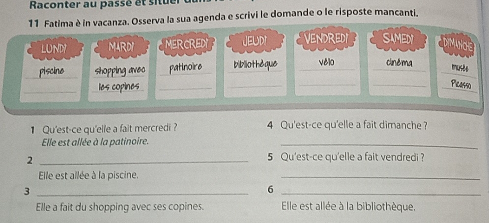 Raconter au passé et situer 
serva la sua agenda e scrivi le domande o le risposte mancanti. 
1 Qu'est-ce qu'elle a fait mercredi ? 4 Qu'est-ce qu'elle a fait dimanche ? 
Elle est allée à la patinoire. 
_ 
_2 
5 Qu'est-ce qu'elle a fait vendredi ? 
Elle est allée à la piscine. 
_ 
_3 
_6 
Elle a fait du shopping avec ses copines. Elle est allée à la bibliothèque.