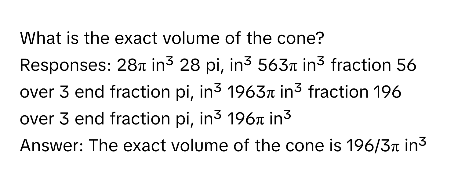 What is the exact volume of the cone?
Responses: 28π in³ 28 pi, in³ 563π in³ fraction 56 over 3 end fraction pi, in³ 1963π in³ fraction 196 over 3 end fraction pi, in³ 196π in³
Answer: The exact volume of the cone is 196/3π in³