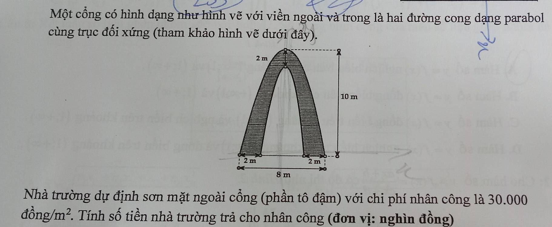 Một cổng có hình dạng như hình vẽ với viền ngoài và trong là hai đường cong dạng parabol 
cùng trục đối xứng (tham khảo hình vẽ dưới đây). 
Nhà trường dự định sơn mặt ngoài cổng (phần tô đậm) với chi phí nhân công là 30.000
dhat ong/m^2. . Tính số tiền nhà trường trả cho nhân công (đơn vị: nghìn đồng)