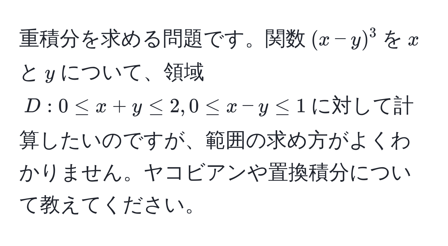 重積分を求める問題です。関数$(x-y)^3$を$x$と$y$について、領域$D: 0 ≤ x + y ≤ 2, 0 ≤ x - y ≤ 1$に対して計算したいのですが、範囲の求め方がよくわかりません。ヤコビアンや置換積分について教えてください。