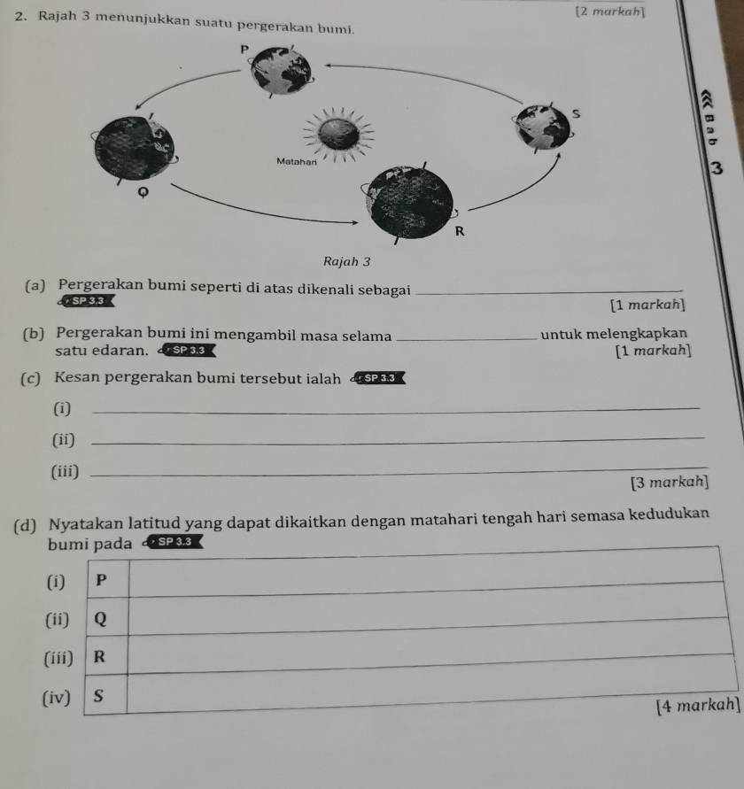 [2 markah] 
2. Rajah 3 menunjukkan suatu pergerakan bumi. 
3 
Rajah 3 
(a) Pergerakan bumi seperti di atas dikenali sebagai_ 
SP 3.3
[1 markah] 
(b) Pergerakan bumi ini mengambil masa selama _untuk melengkapkan 
satu edaran. SP 3.3 [1 markah] 
(c) Kesan pergerakan bumi tersebut ialah 
(i) 
_ 
(ii) 
_ 
(iii) 
_ 
[3 markah] 
(d) Nyatakan latitud yang dapat dikaitkan dengan matahari tengah hari semasa kedudukan 
，SP 3.3
]