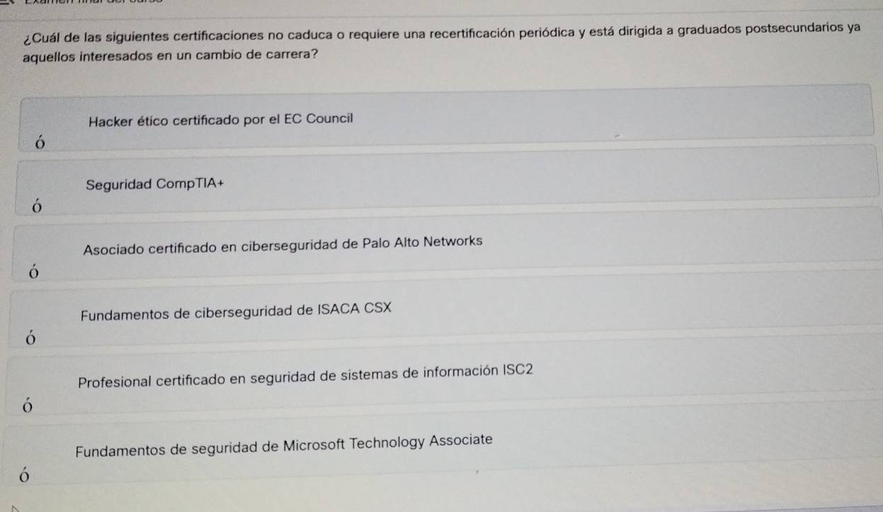 ¿Cuál de las siguientes certificaciones no caduca o requiere una recertificación periódica y está dirigida a graduados postsecundarios ya
aquellos interesados en un cambio de carrera?
Hacker ético certificado por el EC Council
ó
Seguridad CompTIA+
ó
Asociado certificado en ciberseguridad de Palo Alto Networks
ó
Fundamentos de ciberseguridad de ISACA CSX
ó
Profesional certificado en seguridad de sistemas de información ISC2
ó
Fundamentos de seguridad de Microsoft Technology Associate
ó