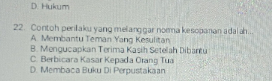 D. Hukum
22. Contoh perilaku yang melanggar norma kesopanan adalah...
A. Membantu Teman Yang Kesulitan
B. Mengucapkan Terima Kasih Setelah Dibantu
C. Berbicara Kasar Kepada Orang Tua
D. Membaca Buku Di Perpustakaan