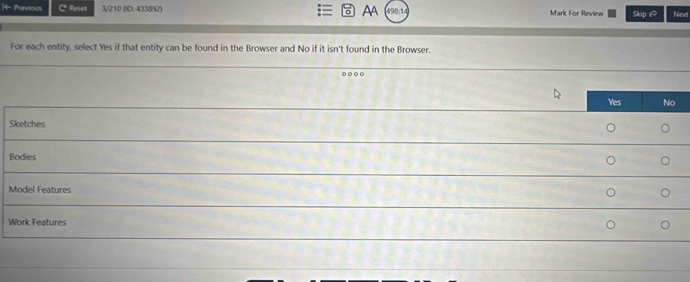 4- Previous Reset 3/210 (ID: 433892) AA 498:14 Mark For Review Skip Next
For each entity, select Yes if that entity can be found in the Browser and No if it isn't found in the Browser.
o○○ 。
Yes No
Sketches
Bodies
Model Features
Work Features