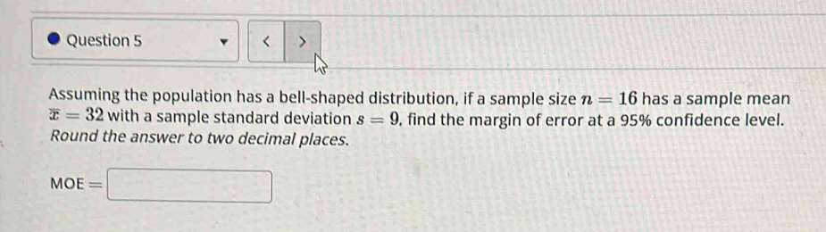 < > 
Assuming the population has a bell-shaped distribution, if a sample size n=16 has a sample mean
overline x=32 with a sample standard deviation s=9 , find the margin of error at a 95% confidence level. 
Round the answer to two decimal places.
MOE=□