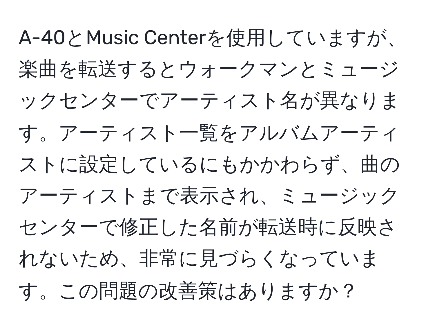 A-40とMusic Centerを使用していますが、楽曲を転送するとウォークマンとミュージックセンターでアーティスト名が異なります。アーティスト一覧をアルバムアーティストに設定しているにもかかわらず、曲のアーティストまで表示され、ミュージックセンターで修正した名前が転送時に反映されないため、非常に見づらくなっています。この問題の改善策はありますか？