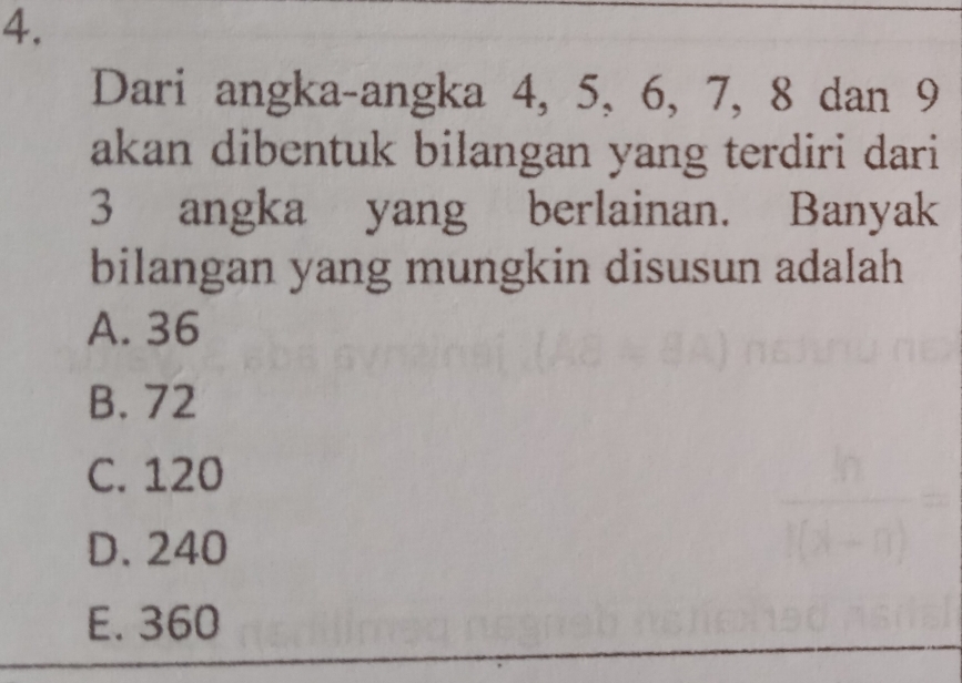 Dari angka-angka 4, 5, 6, 7, 8 dan 9
akan dibentuk bilangan yang terdiri dari
3 angka yang berlainan. Banyak
bilangan yang mungkin disusun adalah
A. 36
B. 72
C. 120
D. 240
E. 360