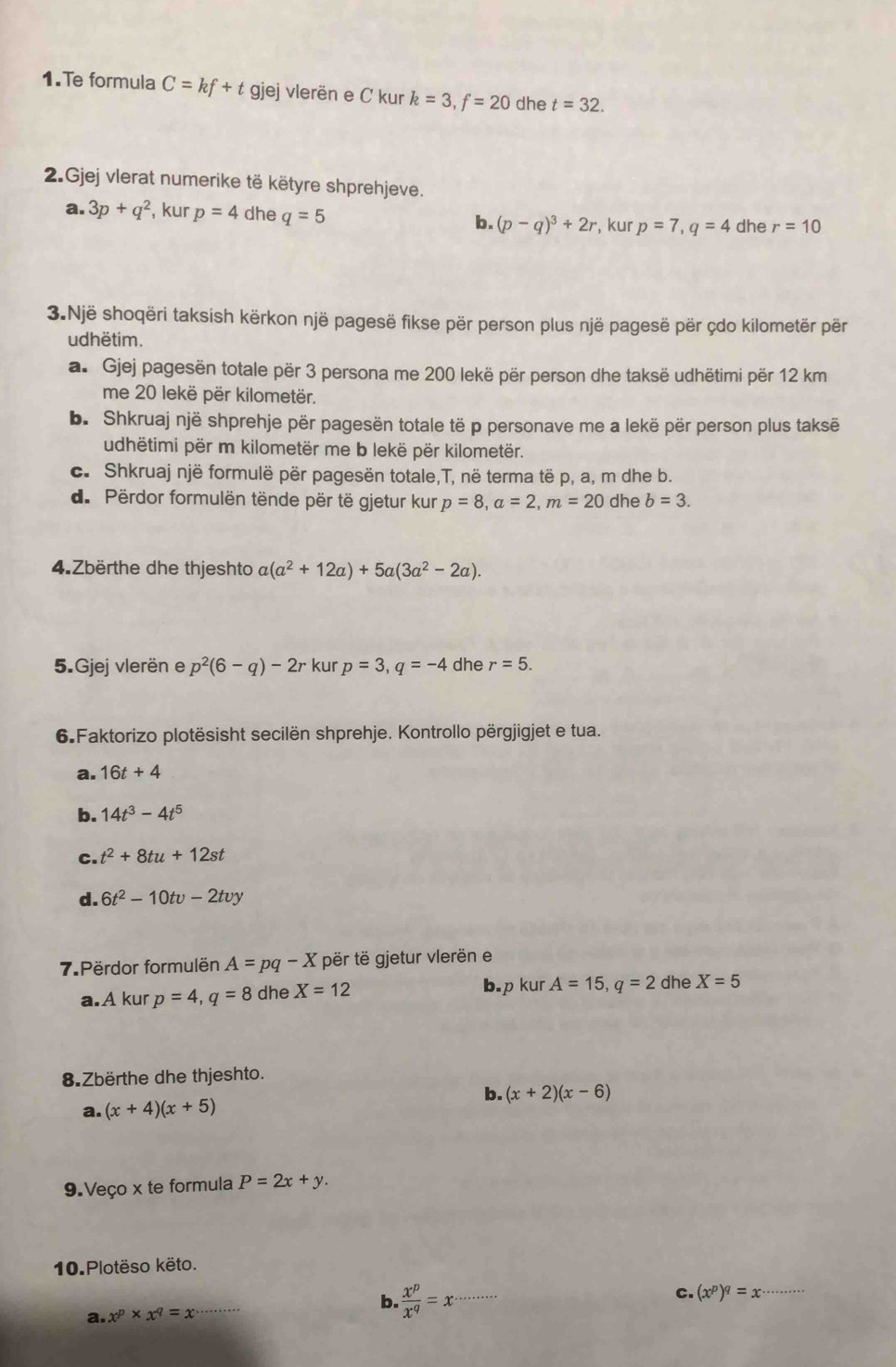 Te formula C=kf+t gjej vlerën e C kur k=3,f=20 dhe t=32.
2.Gjej vlerat numerike të këtyre shprehjeve.
a. 3p+q^2 , kur p=4 dhe q=5 b. (p-q)^3+2r , kur p=7,q=4 dhe r=10
3.Një shoqëri taksish kërkon një pagesë fikse për person plus një pagesë për çdo kilometër për
udhëtim.
a. Gjej pagesën totale për 3 persona me 200 lekë për person dhe taksë udhëtimi për 12 km
me 20 lekë për kilometër.
b. Shkruaj një shprehje për pagesën totale të p personave me a lekë për person plus taksë
udhëtimi për m kilometër me b lekë për kilometër.
c. Shkruaj një formulë për pagesën totale,T, në terma të p, a, m dhe b.
d. Përdor formulën tënde për të gjetur kur p=8,a=2,m=20 dhe b=3.
4.Zbërthe dhe thjeshto a(a^2+12a)+5a(3a^2-2a).
5.Gjej vlerën e p^2(6-q)-2r kur p=3,q=-4 dhe r=5.
6.Faktorizo plotësisht secilën shprehje. Kontrollo përgjigjet e tua.
a. 16t+4
b. 14t^3-4t^5
C. t^2+8tu+12st
d. 6t^2-10tv-2tvy
7 Përdor formulën A=pq-X për të gjetur vlerën e
a.A kur p=4,q=8 dhe X=12 b.p kur A=15,q=2 dhe X=5
8.Zbërthe dhe thjeshto.
b. (x+2)(x-6)
a. (x+4)(x+5)
9.Veço x te formula P=2x+y.
10.Plotëso këto.
b.  x^p/x^q =x
C.
a. x^p* x^q=x __ (x^p)^q=x· _