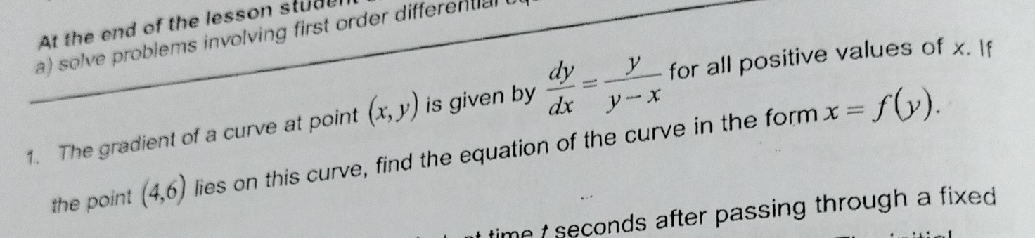 At the end of the lesson studel 
a) solve problems involving first order differential
x=f(y). 
1. The gradient of a curve at point (x,y) is given by  dy/dx = y/y-x  for all positive values of x. If 
the point (4,6) lies on this curve, find the equation of the curve in the form 
me t seconds after passing through a fixed .