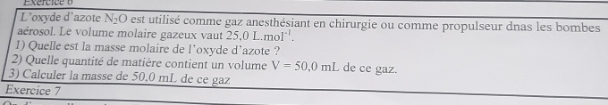 L'oxyde d'azote N_2O est utilisé comme gaz anesthésiant en chirurgie ou comme propulseur dnas les bombes 
aérosol. Le volume molaire gazeux vaut 25, 0L.mol^(-1). 
1) Quelle est la masse molaire de l'oxyde d'azote ? 
2) Quelle quantité de matière contient un volume V=50,0mL de ce gaz. 
3) Calculer la masse de 50,0 mL de ce gaz 
Exercice 7