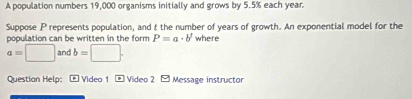 A population numbers 19,000 organisms initially and grows by 5.5% each year. 
Suppose P represents population, and t the number of years of growth. An exponential model for the 
population can be written in the form P=a· b^t where
a=□ and b=□. 
Question Help: Video 1 - Video 2 y Message instructor