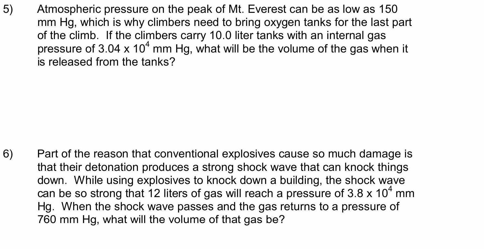 Atmospheric pressure on the peak of Mt. Everest can be as low as 150
mm Hg, which is why climbers need to bring oxygen tanks for the last part 
of the climb. If the climbers carry 10.0 liter tanks with an internal gas 
pressure of 3.04* 10^4 mm Hg, what will be the volume of the gas when it 
is released from the tanks? 
6) Part of the reason that conventional explosives cause so much damage is 
that their detonation produces a strong shock wave that can knock things 
down. While using explosives to knock down a building, the shock wave 
can be so strong that 12 liters of gas will reach a pressure of 3.8* 10^4mm
Hg. When the shock wave passes and the gas returns to a pressure of
760 mm Hg, what will the volume of that gas be?