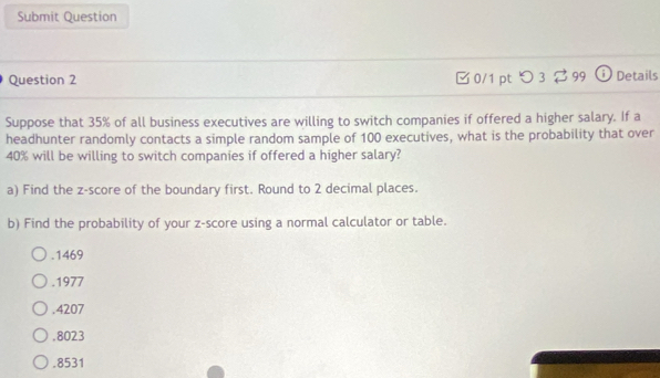 Submit Question
Question 2 0/1 pt つ 3 ?99 ⓘ Details
Suppose that 35% of all business executives are willing to switch companies if offered a higher salary. If a
headhunter randomly contacts a simple random sample of 100 executives, what is the probability that over
40% will be willing to switch companies if offered a higher salary?
a) Find the z-score of the boundary first. Round to 2 decimal places.
b) Find the probability of your z-score using a normal calculator or table.. 1469 .1977.4207. 8023 .8531