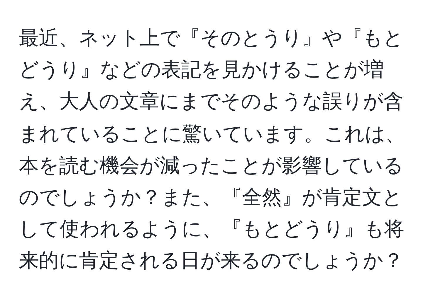 最近、ネット上で『そのとうり』や『もとどうり』などの表記を見かけることが増え、大人の文章にまでそのような誤りが含まれていることに驚いています。これは、本を読む機会が減ったことが影響しているのでしょうか？また、『全然』が肯定文として使われるように、『もとどうり』も将来的に肯定される日が来るのでしょうか？