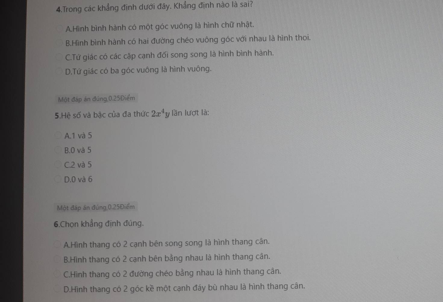 Trong các khẳng định dưới đây. Khẳng định nào là sai?
A.Hình bình hành có một góc vuông là hình chữ nhật.
B.Hình bình hành có hai đường chéo vuông góc với nhau là hình thoi.
C.Tứ giác có các cặp cạnh đối song song là hình bình hành.
D.Tứ giác có ba góc vuông là hình vuông.
Một đáp án đúng, 0.25Điểm
5.Hệ số và bậc của đa thức 2x^4y lần lượt là:
A. 1 và 5
B. 0 và 5
C. 2 và 5
D. 0 và 6
Một đáp án đúng, 0.25Điểm
6.Chọn khẳng định đúng.
A.Hình thang có 2 cạnh bên song song là hình thang cân.
B.Hình thang có 2 cạnh bên bằng nhau là hình thang cân.
C.Hình thang có 2 đường chéo bằng nhau là hình thang cân.
D.Hình thang có 2 góc kề một cạnh đáy bù nhau là hình thang cân.