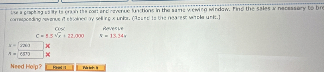 Use a graphing utility to graph the cost and revenue functions in the same viewing window. Find the sales x necessary to bre 
corresponding revenue R obtained by selling x units. (Round to the nearest whole unit.) 
Cost Revenue
C=8.5sqrt(x)+22,000 R=13.34x
x=2260
R=6670
Need Help? Read It Watch It