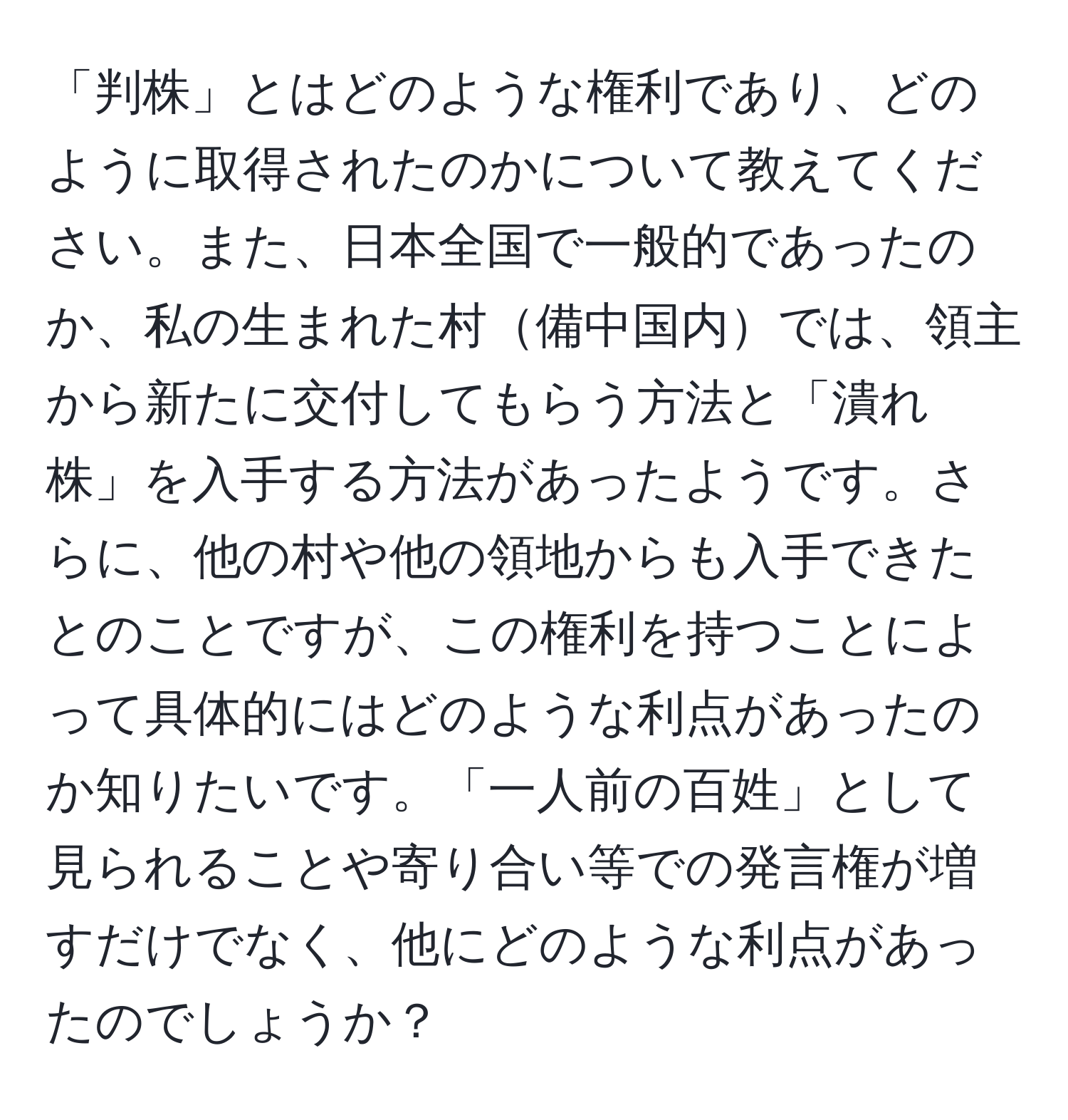 「判株」とはどのような権利であり、どのように取得されたのかについて教えてください。また、日本全国で一般的であったのか、私の生まれた村備中国内では、領主から新たに交付してもらう方法と「潰れ株」を入手する方法があったようです。さらに、他の村や他の領地からも入手できたとのことですが、この権利を持つことによって具体的にはどのような利点があったのか知りたいです。「一人前の百姓」として見られることや寄り合い等での発言権が増すだけでなく、他にどのような利点があったのでしょうか？