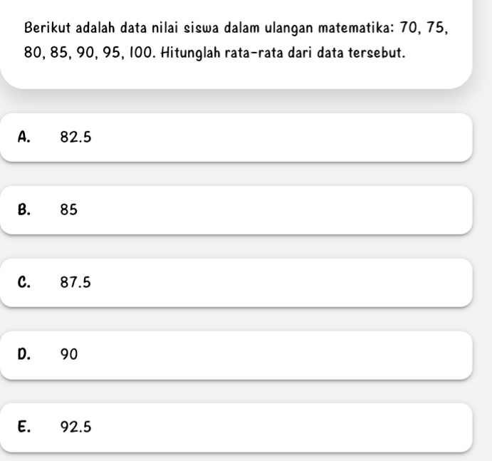 Berikut adalah data nilai siswa dalam ulangan matematika: 70, 75,
80, 85, 90, 95, 100. Hitunglah rata-rata dari data tersebut.
A. 82.5
B. 85
C. 87.5
D. 90
E. 92.5