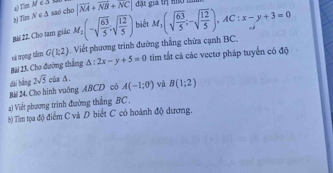 Tim M ∈ Δ s 
b) Tim N∈ △ sao cho |vector NA+vector NB+vector NC| đặt gia trị nho m 
Bài 22. Cho tam giác M_2(-sqrt(frac 63)5;sqrt(frac 12)5) biết M_3(sqrt(frac 63)5;-sqrt(frac 12)5), AC:x-y+3=0
Bài 23. Cho đường thắng và trọng tâm G(1;2). Viết phương trình đường thắng chứa cạnh BC.
△ :2x-y+5=0 tìm tắt cả các vectơ pháp tuyến có độ 
dài bằng 
Bài 24. Cho hình vuông ABCD có 2sqrt(5)cia△. A(-1;0) và B(1;2)
a) Viết phương trình đường thẳng BC. 
b) Tim tọa độ điểm C và D biết C có hoành độ dương.