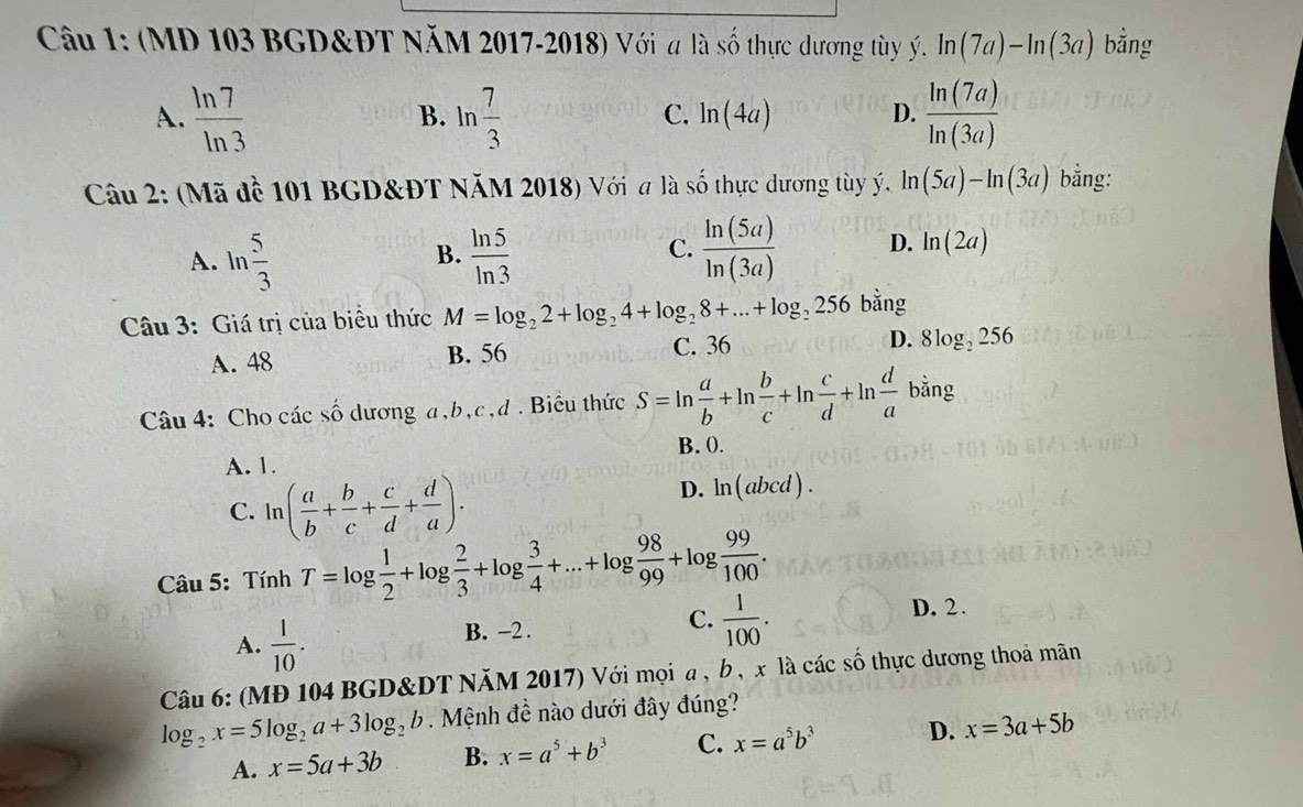 (MD 103 BGD&ĐT NăM 2017-2018) Với a là số thực dương tùy ý. ln (7a)-ln (3a) bằng
A.  ln 7/ln 3  B. ln  7/3  ln (4a) D.  ln (7a)/ln (3a) 
C.
Câu 2: (Mã đề 101 BGD&ĐT NăM 2018) Với a là số thực dương tùy ý. ln (5a)-ln (3a) bằng:
C.
A. ln  5/3   ln 5/ln 3   ln (5a)/ln (3a)  D. ln (2a)
B.
Câu 3: Giá trị của biểu thức M=log _22+log _24+log _28+...+log _2256 bằng
C. 36
A. 48 B. 56 D. 8log _2256
Câu 4: Cho các số dương a,b,c,d . Biểu thức S=ln  a/b +ln  b/c +ln  c/d +ln  d/a  b bằng
B. 0.
A. 1.
C. ln ( a/b + b/c + c/d + d/a ).
D. ln (abcd).
Câu 5: Tính T=log  1/2 +log  2/3 +log  3/4 +...+log  98/99 +log  99/100 .
D. 2 .
A.  1/10 .
B. -2 .
C.  1/100 .
Câu 6: (MĐ 104 BGD&DT NăM 2017) Với mọi a , b , x là các số thực dương thoả mãn
log _2x=5log _2a+3log _2b. Mệnh đề nào dưới đây đúng?
A. x=5a+3b B. x=a^5+b^3 C. x=a^5b^3 D. x=3a+5b