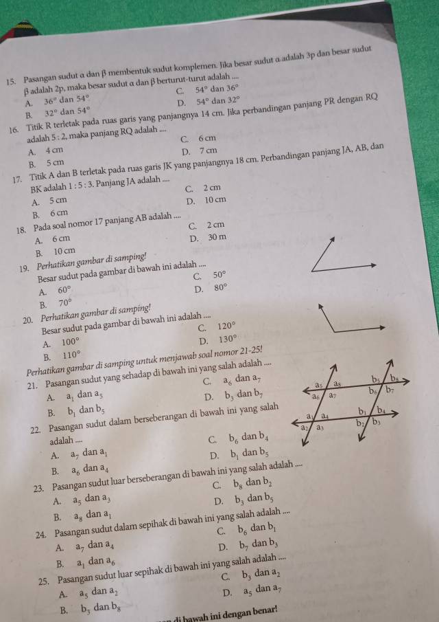 Pasangan sudut α dan β membentuk sudut komplemen. Jika besar sudut α adalah 3p dan besar sudut
β adalah 2p, maka besar sudut α danβ berturut-turut adalah ....
C. 54° dan 36°
A. 36° dan 54°
D. 54° dan 32°
16. Titik R terletak pada ruas garis yang panjangnya 14 cm. Jika perbandingan panjang PR dengan RQ B. 32° dan 54°
adalah 5:2 , maka panjang RQ adalah ....
C. 6 cm
A. 4 cm D. 7 cm
17. Titik A dan B terletak pada ruas garis JK yang panjangnya 18 cm. Perbandingan panjang JA, AB, dan
B. 5 cm
BK adalah 1:5:3. Panjang JA adalah ....
C. 2 cm
A. 5 cm D. 10 cm
B. 6 cm
18. Pada soal nomor 17 panjang AB adalah ....
A. 6 cm C. 2 cm
B. 10 cm D. 30 m
19. Perhatikan gambar di samping!
Besar sudut pada gambar di bawah ini adalah ....
C. 50°
A. 60° D. 80°
B. 70°
20. Perhatikan gambar di samping!
Besar sudut pada gambar di bawah ini adalah ....
C. 120°
A. 100° D, 130°
B. 110°
Perhatikan gambar di samping untuk menjawab soal nomor 21-25!
21. Pasangan sudut yang sehadap di bawah ini yang salah adalah ....
C. a_6 dan a_7
A. a_1 dan a_5 D. b_3 da nb_7
B. b_1 dan b_5
22. Pasangan sudut dalam berseberangan di bawah ini yang salah
adalah ....
C. b_6 da nb_4
A. a_7 -a a_1 D. b_1 dan b_5
B. a_6 dan a_4
23. Pasangan sudut luar berseberangan di bawah ini yang salah adalah
C. b_8 dan b_2
A. a_5 dan a_3 D. b_3 dan b_5
B. a_8 dan a_1
24. Pasangan sudut dalam sepihak di bawah ini yang salah adalah ....
C. b_6 dan b_1
A. a_7da n a_4 D. b_7 dan b_3
B. a_1 dan a_6
25. Pasangan sudut luar sepihak di bawah ini yang salah adalah ....
C. b_3 dan a_2
A. a_5 dan a_2 D. a_5 dan a_7
B. b_3 dan b_8
di hawah ini dengan benar!