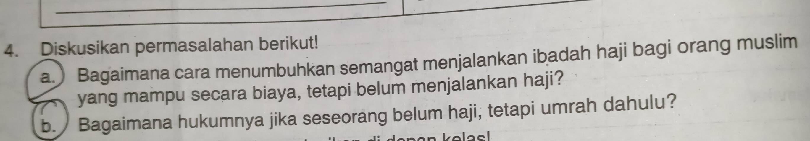 Diskusikan permasalahan berikut! 
a.) Bagaimana cara menumbuhkan semangat menjalankan ibadah haji bagi orang muslim 
yang mampu secara biaya, tetapi belum menjalankan haji? 
b. Bagaimana hukumnya jika seseorang belum haji, tetapi umrah dahulu? 
volacl