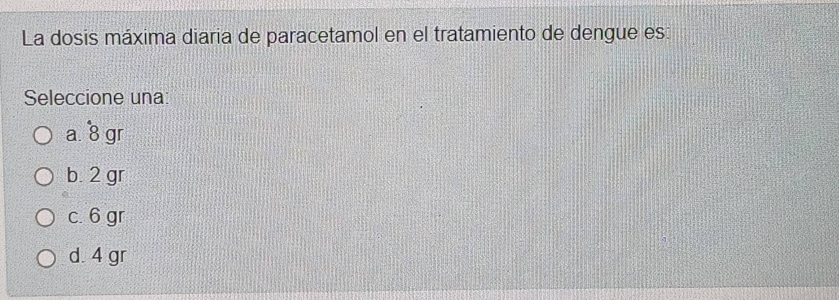 La dosis máxima diaria de paracetamol en el tratamiento de dengue es:
Seleccione una
a. dot 8 gr
b 2 gr
c. 6 gr
d. 4 gr