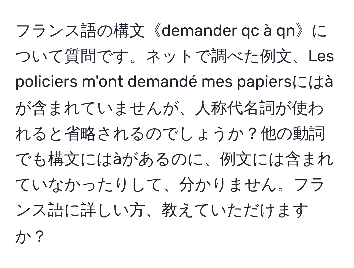 フランス語の構文《demander qc à qn》について質問です。ネットで調べた例文、Les policiers m'ont demandé mes papiersにはàが含まれていませんが、人称代名詞が使われると省略されるのでしょうか？他の動詞でも構文にはàがあるのに、例文には含まれていなかったりして、分かりません。フランス語に詳しい方、教えていただけますか？