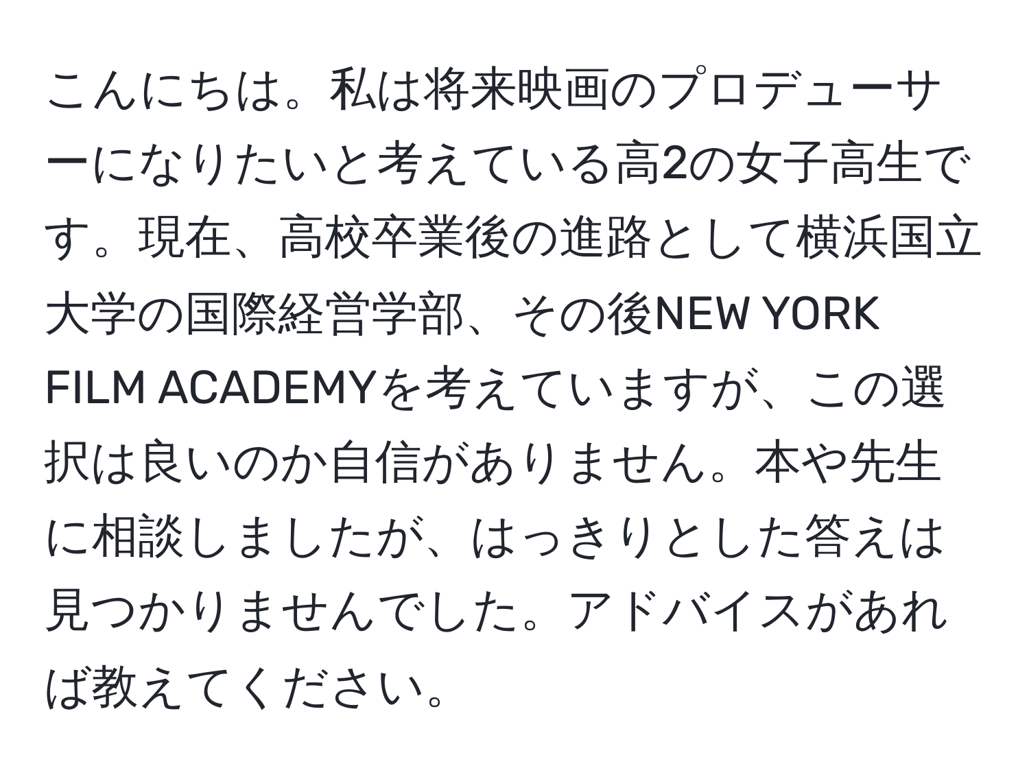 こんにちは。私は将来映画のプロデューサーになりたいと考えている高2の女子高生です。現在、高校卒業後の進路として横浜国立大学の国際経営学部、その後NEW YORK FILM ACADEMYを考えていますが、この選択は良いのか自信がありません。本や先生に相談しましたが、はっきりとした答えは見つかりませんでした。アドバイスがあれば教えてください。