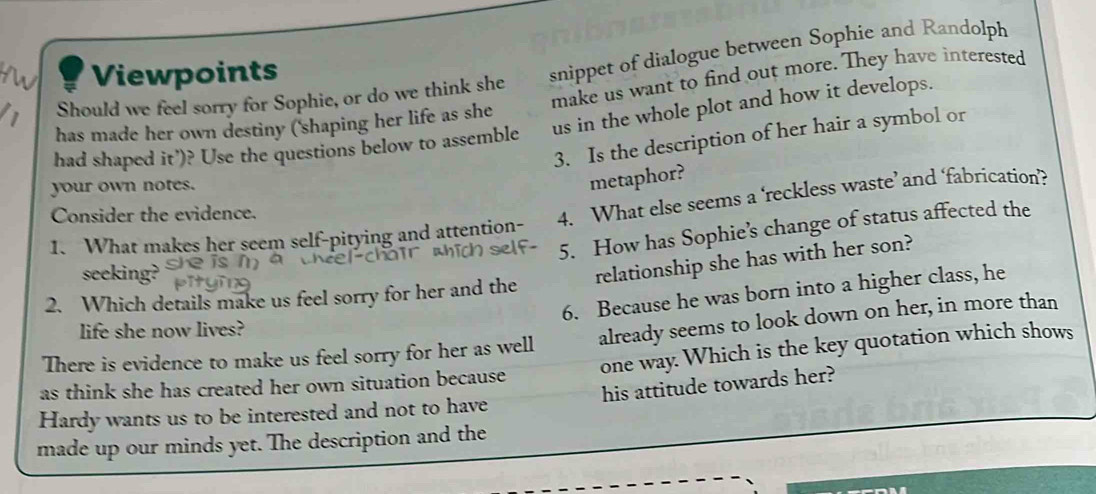 Viewpoints 
Should we feel sorry for Sophie, or do we think she snippet of dialogue between Sophie and Randolph 
has made her own destiny ('shaping her life as she make us want to find out more. They have interested 
had shaped it’)? Use the questions below to assemble us in the whole plot and how it develops. 
3. Is the description of her hair a symbol or 
your own notes. 
metaphor? 
1. What makes her seem self-pitying and attention- 4. What else seems a ‘reckless waste’ and ‘fabrication’? 
Consider the evidence. 
5. How has Sophie’s change of status affected the 
seeking? 
relationship she has with her son? 
6. Because he was born into a higher class, he 
2. Which details make us feel sorry for her and the 
life she now lives? 
There is evidence to make us feel sorry for her as well already seems to look down on her, in more than 
as think she has created her own situation because one way. Which is the key quotation which shows 
Hardy wants us to be interested and not to have his attitude towards her? 
made up our minds yet. The description and the