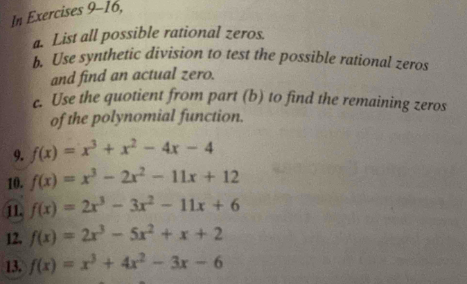 In Exercises 9-16, 
a. List all possible rational zeros. 
b. Use synthetic division to test the possible rational zeros 
and find an actual zero. 
c. Use the quotient from part (b) to find the remaining zeros 
of the polynomial function. 
9. f(x)=x^3+x^2-4x-4
10. f(x)=x^3-2x^2-11x+12
11. f(x)=2x^3-3x^2-11x+6
12. f(x)=2x^3-5x^2+x+2
13. f(x)=x^3+4x^2-3x-6