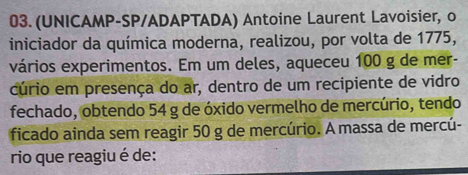 03.(UNICAMP-SP/ADAPTADA) Antoine Laurent Lavoisier, o 
iniciador da química moderna, realizou, por volta de 1775, 
vários experimentos. Em um deles, aqueceu 100 g de mer- 
cúrio em presença do ar, dentro de um recipiente de vidro 
fechado, obtendo 54 g de óxido vermelho de mercúrio, tendo 
ficado ainda sem reagir 50 g de mercúrio. A massa de mercú- 
rio que reagiu é de: