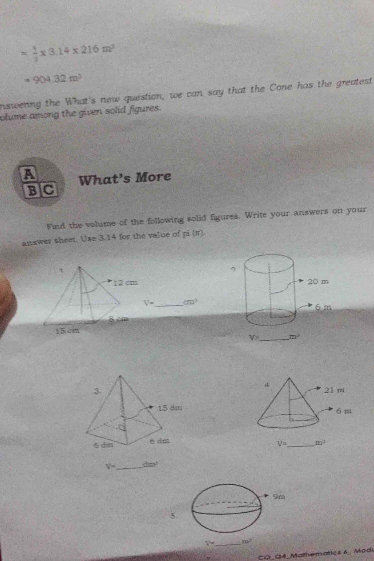 = 1/2 * 3.14* 216m^2
=904.32m^3
inswering the What's new question, we can say that the Cone has the greatest
olume among the given solid figures.
A What’s More
BIC
Find the volume of the following solid figures. Write your answers on your
answer sheet. Use 3.14 for the value of pi (π).

V= _ cm^3

V= _ m^3
V= _ dm^2
5.
V° _ m^2
CO_Q4_Mathematics 6_ Modu