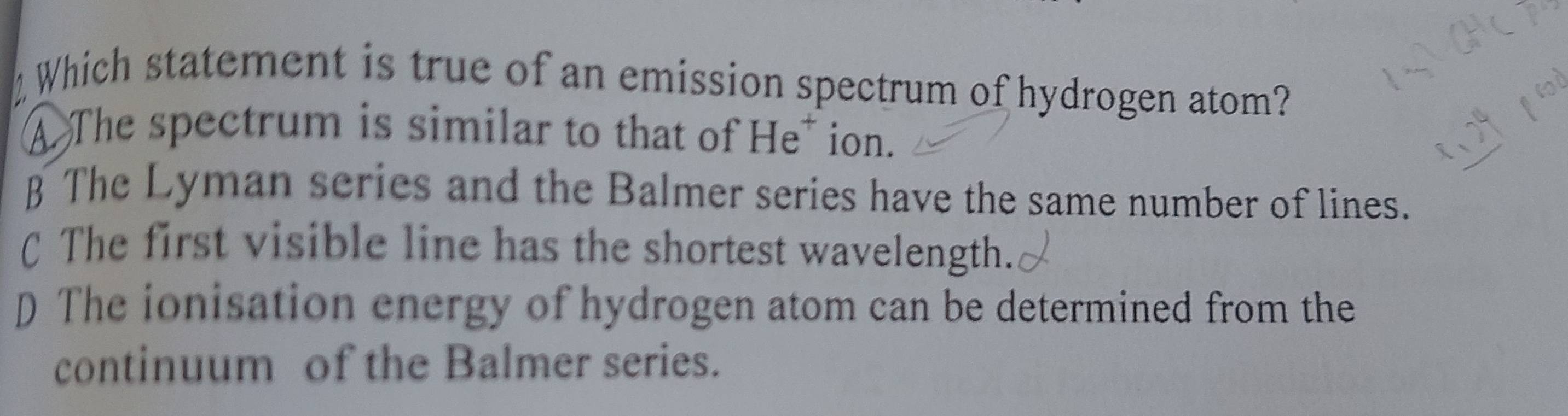 Which statement is true of an emission spectrum of hydrogen atom?
A The spectrum is similar to that of He* ion.
§ The Lyman series and the Balmer series have the same number of lines.
C The first visible line has the shortest wavelength.
D The ionisation energy of hydrogen atom can be determined from the
continuum of the Balmer series.