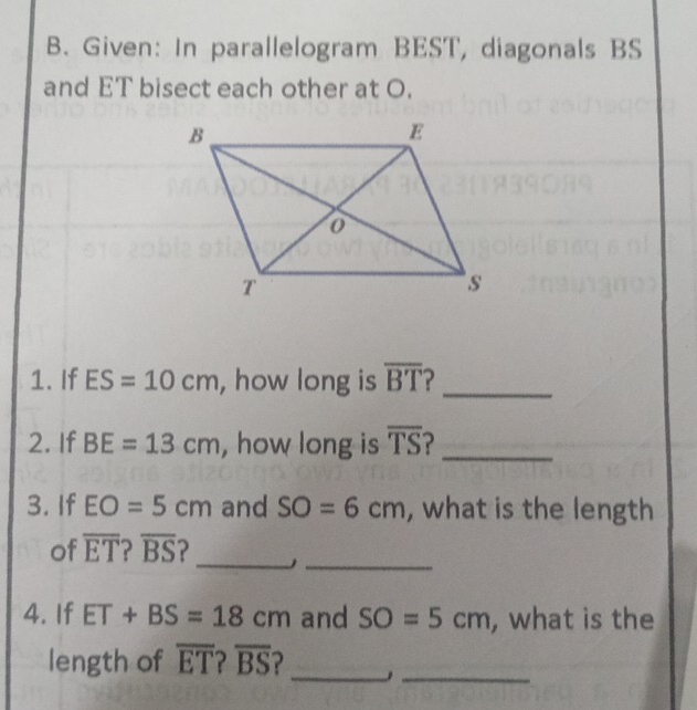 Given: In parallelogram BEST, diagonals BS
and ET bisect each other at O. 
1. If ES=10cm , how long is overline BT 2_ 
2. If BE=13cm , how long is overline TS _ 
3. If EO=5cm and SO=6cm , what is the length 
of overline ET 2 overline BS ? _J_ 
4. If ET+BS=18cm and SO=5cm , what is the 
_ 
_ 
length of overline ET?overline BS