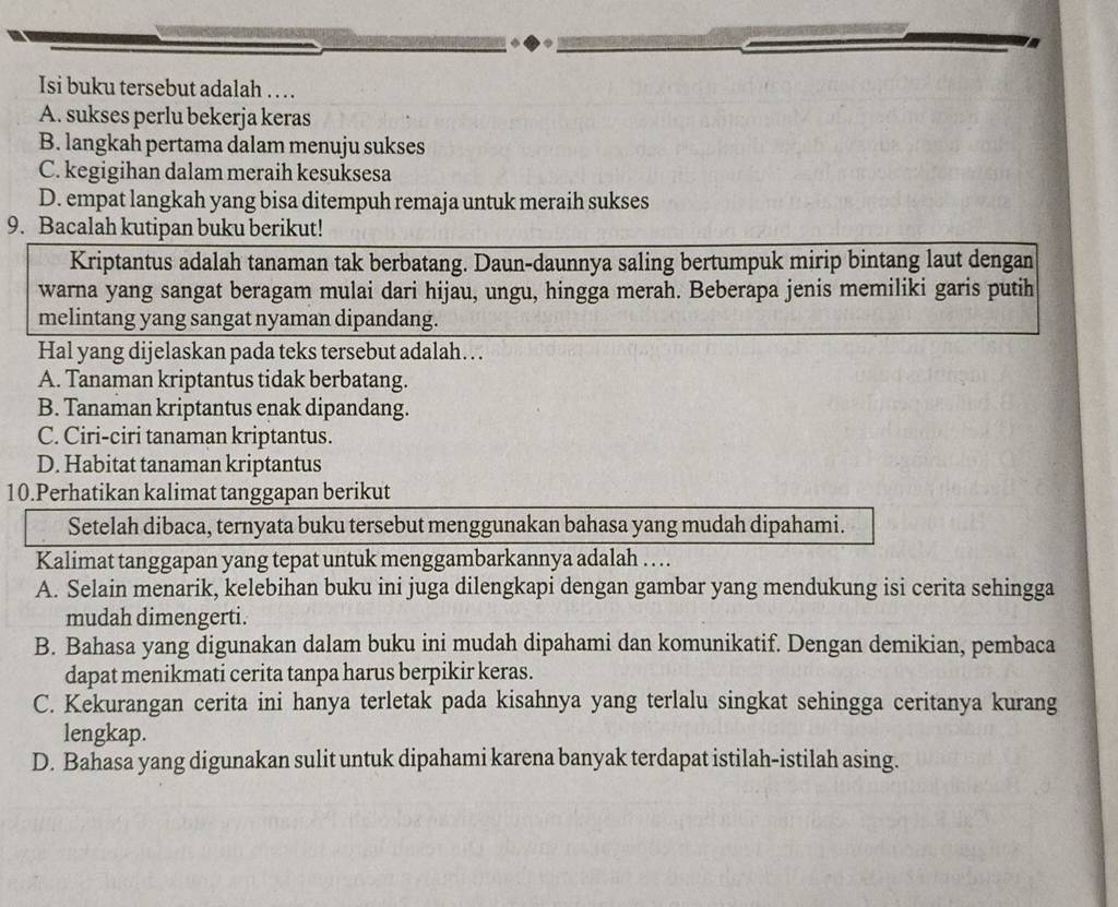 Isi buku tersebut adalah . . .
A. sukses perlu bekerja keras
B. langkah pertama dalam menuju sukses
C. kegigihan dalam meraih kesuksesa
D. empat langkah yang bisa ditempuh remaja untuk meraih sukses
9. Bacalah kutipan buku berikut!
Kriptantus adalah tanaman tak berbatang. Daun-daunnya saling bertumpuk mirip bintang laut dengan
warna yang sangat beragam mulai dari hijau, ungu, hingga merah. Beberapa jenis memiliki garis putih
melintang yang sangat nyaman dipandang.
Hal yang dijelaskan pada teks tersebut adalah…
A. Tanaman kriptantus tidak berbatang.
B. Tanaman kriptantus enak dipandang.
C. Ciri-ciri tanaman kriptantus.
D. Habitat tanaman kriptantus
10.Perhatikan kalimat tanggapan berikut
Setelah dibaca, ternyata buku tersebut menggunakan bahasa yang mudah dipahami.
Kalimat tanggapan yang tepat untuk menggambarkannya adalah … .
A. Selain menarik, kelebihan buku ini juga dilengkapi dengan gambar yang mendukung isi cerita sehingga
mudah dimengerti.
B. Bahasa yang digunakan dalam buku ini mudah dipahami dan komunikatif. Dengan demikian, pembaca
dapat menikmati cerita tanpa harus berpikir keras.
C. Kekurangan cerita ini hanya terletak pada kisahnya yang terlalu singkat sehingga ceritanya kurang
lengkap.
D. Bahasa yang digunakan sulit untuk dipahami karena banyak terdapat istilah-istilah asing.