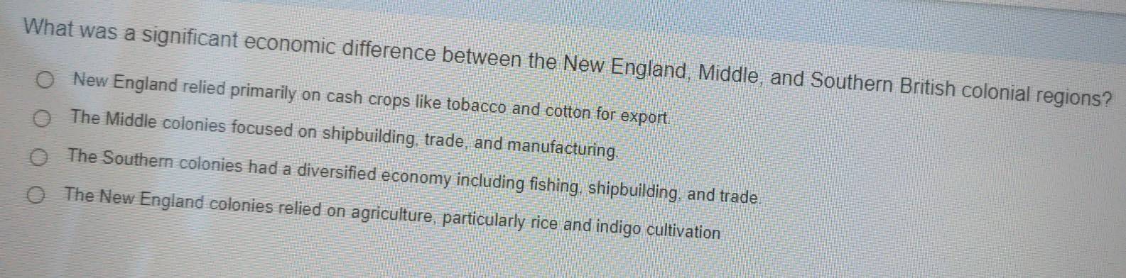 What was a significant economic difference between the New England, Middle, and Southern British colonial regions?
New England relied primarily on cash crops like tobacco and cotton for export.
The Middle colonies focused on shipbuilding, trade, and manufacturing.
The Southern colonies had a diversified economy including fishing, shipbuilding, and trade.
The New England colonies relied on agriculture, particularly rice and indigo cultivation