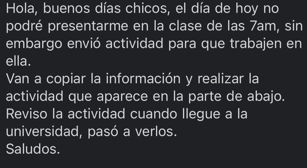 Hola, buenos días chicos, el día de hoy no 
podré presentarme en la clase de las 7am, sin 
embargo envió actividad para que trabajen en 
ella. 
Van a copiar la información y realizar la 
actividad que aparece en la parte de abajo. 
Reviso la actividad cuando llegue a la 
universidad, pasó a verlos. 
Saludos.