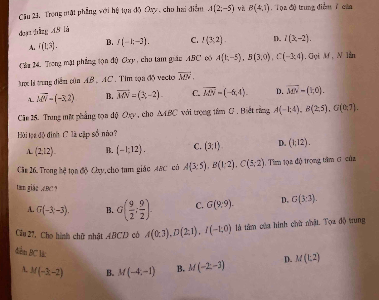 Trong mặt phẳng với hệ tọa độ Oxy, cho hai điểm A(2;-5) và B(4;1). Tọa độ trung điểm / của
đoạn thắng AB là
A. I(1;3). B. I(-1;-3).
C. I(3;2). D. I(3;-2).
Câu 24. Trong mặt phẳng tọa độ Oxy, cho tam giác ABC có A(1;-5),B(3;0),C(-3;4). Gọi M , N lần
lượt là trung điểm của AB , AC . Tìm tọa độ vectơ vector MN.
A. vector MN=(-3;2). B. vector MN=(3;-2). C. vector MN=(-6;4). D. vector MN=(1;0).
Câu 25. Trong mặt phẳng tọa độ Oxy , cho △ ABC với trọng tan G. Biết rằng A(-1;4),B(2;5),G(0;7).
Hỏi tọa độ đỉnh C là cặp số nào?
D. (1;12).
B.
A. (2;12). (-1;12).
C. (3;1).
Câu 26. Trong hệ tọa độ Oxy, cho tam giác ABC có A(3;5),B(1;2),C(5;2). Tìm tọa độ trọng tâm G của
tam giác ABC ?
A. G(-3;-3). B. G( 9/2 ; 9/2 ).
C. G(9;9).
D. G(3;3).
Câu 27. Cho hình chữ nhật ABCD có A(0;3),D(2;1),I(-1;0) là tâm của hình chữ nhật. Tọa độ trung
điểm BC là:
D. M(1;2)
A. M(-3;-2) M(-4;-1) B. M(-2;-3)
B.