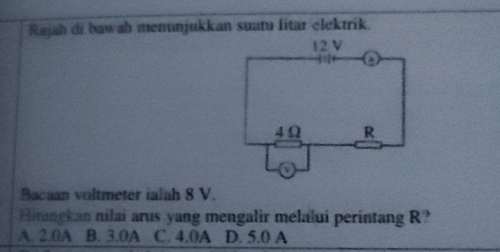 Rajah di bawah menunjukkan suatu litar élektrik.
Bacaan voltmeter ialah 8 V.
Hitungkan nilai arus yang mengalir melalui perintang R?
A. 2.0A B. 3.0A C. 4.0A D. 5.0 A