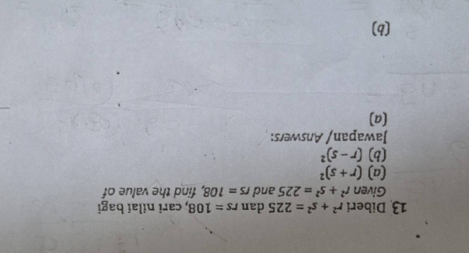 Diberi r^2+s^2=225 dan rs=108 , cari nilai bagi 
Given r^2+s^2=225 and rs=108, , find the value of 
(a) (r+s)^2
(b) (r-s)^2
Jawapan/ Answers: 
(a) 
(b)