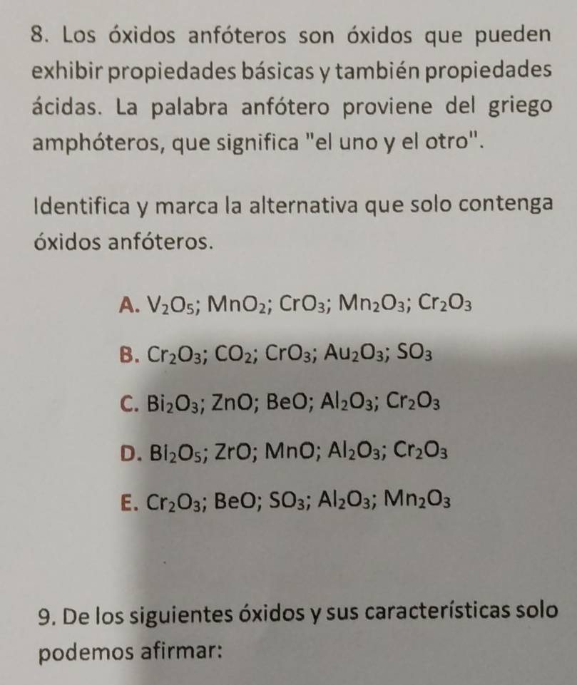 Los óxidos anfóteros son óxidos que pueden
exhibir propiedades básicas y también propiedades
ácidas. La palabra anfótero proviene del griego
amphóteros, que significa "el uno y el otro".
Identifica y marca la alternativa que solo contenga
óxidos anfóteros.
A. V_2O_5; MnO_2; CrO_3; Mn_2O_3; Cr_2O_3
B. Cr_2O_3; CO_2; CrO_3; Au_2O_3; SO_3
C. Bi_2O_3; ZnO; BeO; Al_2O_3; Cr_2O_3
D. BI_2O_5; ZrO; MnO; AI_2O_3; Cr_2O_3
E. Cr_2O_3; BeO; SO_3; Al_2O_3; Mn_2O_3
9. De los siguientes óxidos y sus características solo
podemos afirmar: