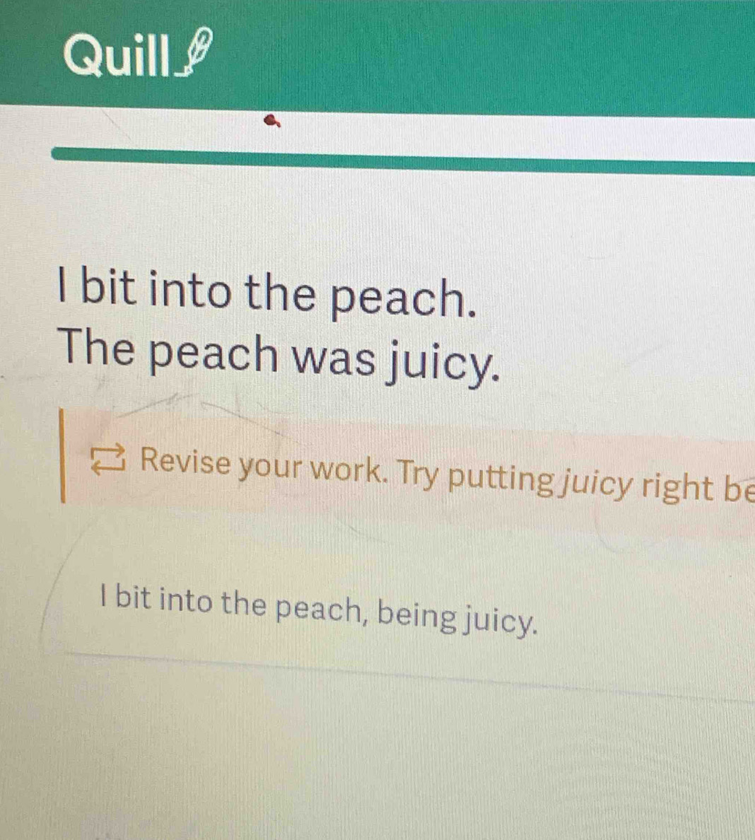 Quill 
I bit into the peach. 
The peach was juicy. 
Revise your work. Try putting juicy right be 
I bit into the peach, being juicy.