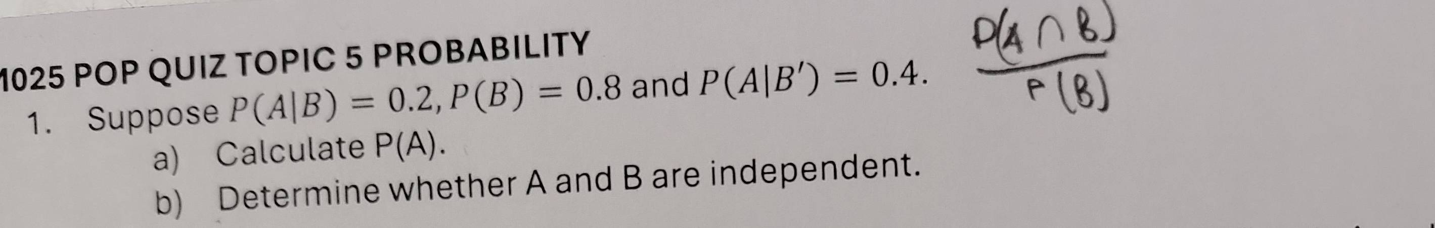 1025 POP QUIZ TOPIC 5 PROBABILITY 
1. Suppose P(A|B)=0.2, P(B)=0.8 and P(A|B')=0.4. 
a) Calculate P(A). 
b) Determine whether A and B are independent.