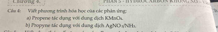 Chưong 4. PHAn 5 - HYBROCARBON KHÔNG NO = Văn 
Câu 4: Viết phương trình hóa học của các phản ứng: h 
a) Propene tác dụng với dung dịch KMnO₄. 
b) Propyne tác dụng với dung dịch AgNO_3/NH_3